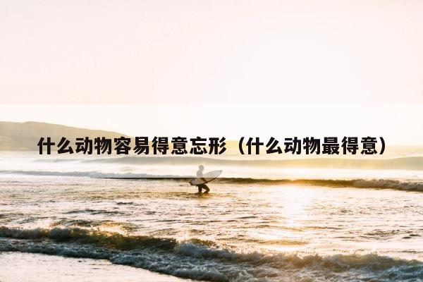 什么动物容易得意忘形（什么动物最得意） 第1张
