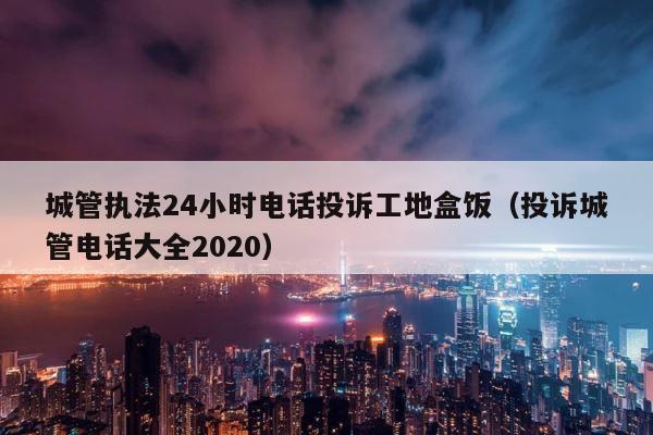 城管执法24小时电话投诉工地盒饭（投诉城管电话大全2020） 第1张