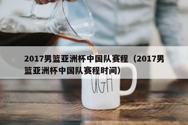 2017男篮亚洲杯中国队赛程（2017男篮亚洲杯中国队赛程时间） 第1张