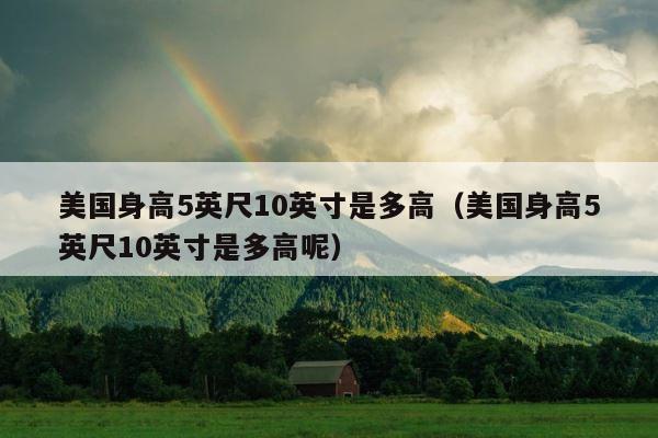 美国身高5英尺10英寸是多高（美国身高5英尺10英寸是多高呢） 第1张