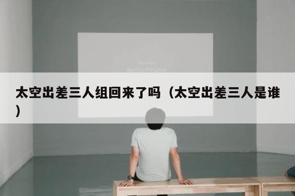 太空出差三人组回来了吗（太空出差三人是谁） 第1张
