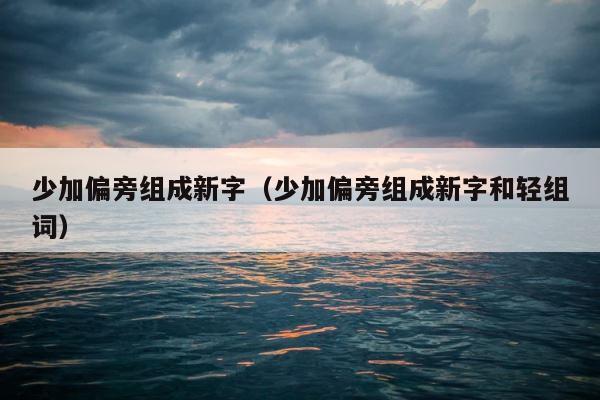 少加偏旁组成新字（少加偏旁组成新字和轻组词） 第1张