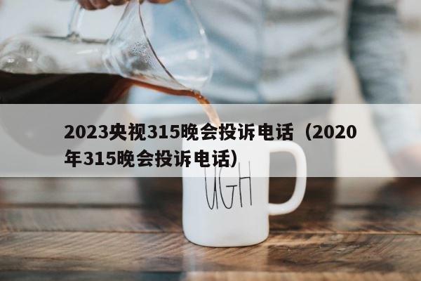 2023央视315晚会投诉电话（2020年315晚会投诉电话） 第1张