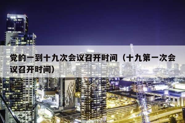党的一到十九次会议召开时间（十九第一次会议召开时间） 第1张