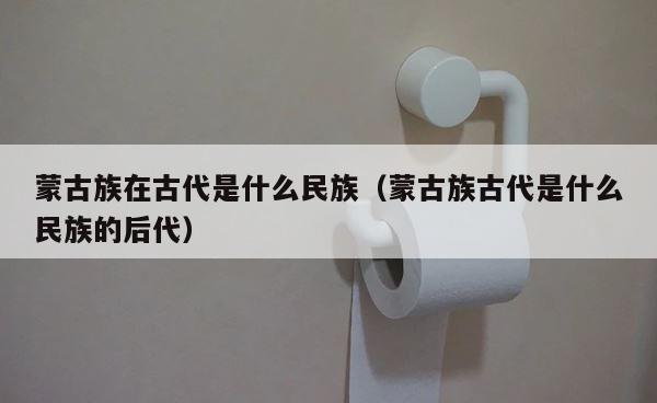 蒙古族在古代是什么民族（蒙古族古代是什么民族的后代） 第1张