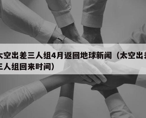 太空出差三人组4月返回地球新闻（太空出差三人组回来时间） 第1张