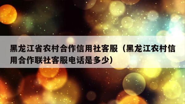 黑龙江省农村合作信用社客服（黑龙江农村信用合作联社客服电话是多少） 第1张