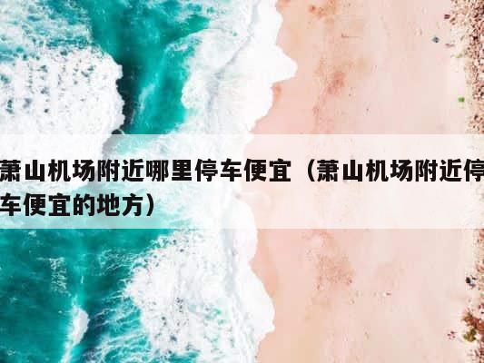 萧山机场附近哪里停车便宜（萧山机场附近停车便宜的地方） 第1张