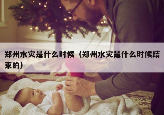 郑州水灾是什么时候（郑州水灾是什么时候结束的） 第1张
