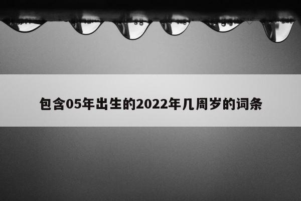 包含05年出生的2022年几周岁的词条 第1张