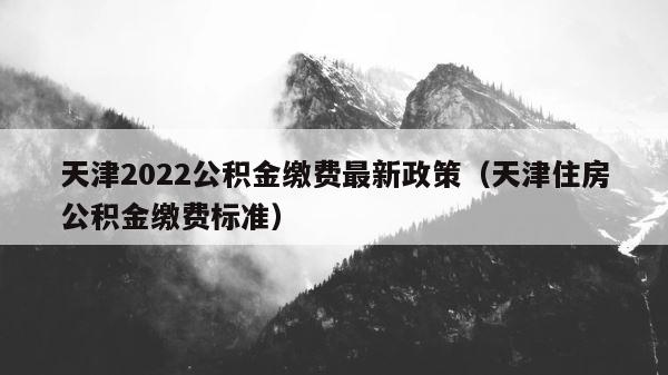 天津2022公积金缴费最新政策（天津住房公积金缴费标准） 第1张