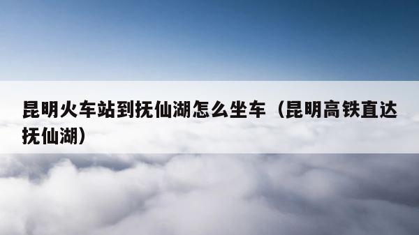 昆明火车站到抚仙湖怎么坐车（昆明高铁直达抚仙湖） 第1张