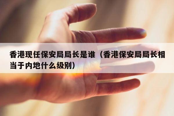 香港现任保安局局长是谁（香港保安局局长相当于内地什么级别） 第1张