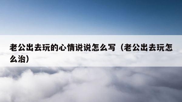 老公出去玩的心情说说怎么写（老公出去玩怎么治） 第1张