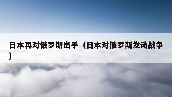日本再对俄罗斯出手（日本对俄罗斯发动战争） 第1张
