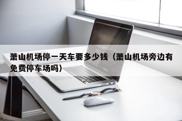 萧山机场停一天车要多少钱（萧山机场旁边有免费停车场吗） 第1张