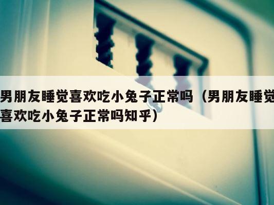 男朋友睡觉喜欢吃小兔子正常吗（男朋友睡觉喜欢吃小兔子正常吗知乎） 第1张
