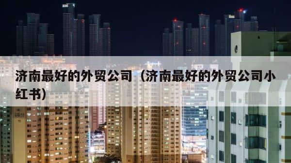 济南最好的外贸公司（济南最好的外贸公司小红书） 第1张
