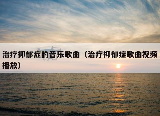 治疗抑郁症的音乐歌曲（治疗抑郁症歌曲视频播放） 第1张