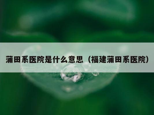 蒲田系医院是什么意思（福建蒲田系医院） 第1张