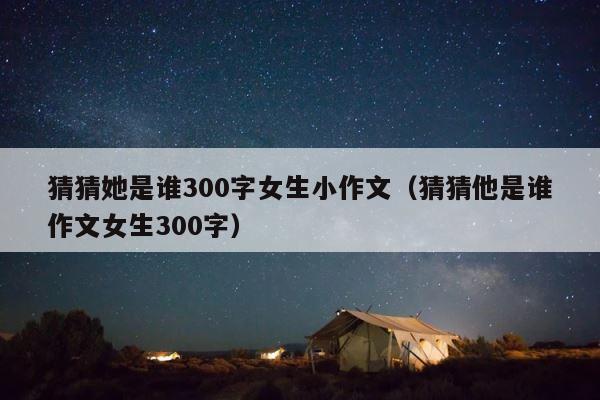 猜猜她是谁300字女生小作文（猜猜他是谁作文女生300字） 第1张