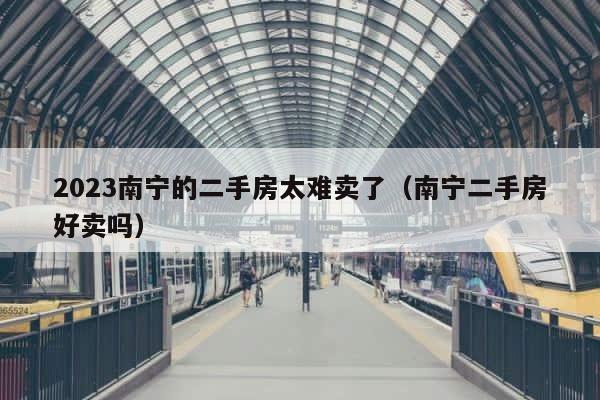 2023南宁的二手房太难卖了（南宁二手房好卖吗） 第1张
