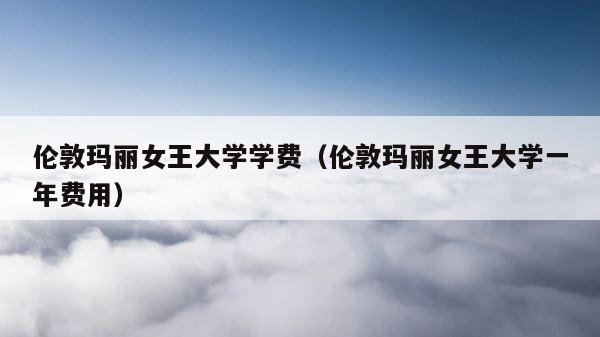 伦敦玛丽女王大学学费（伦敦玛丽女王大学一年费用） 第1张