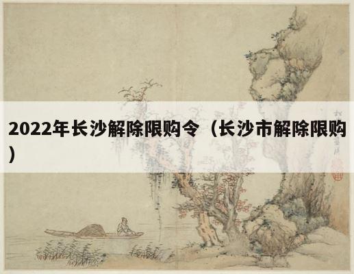 2022年长沙解除限购令（长沙市解除限购） 第1张