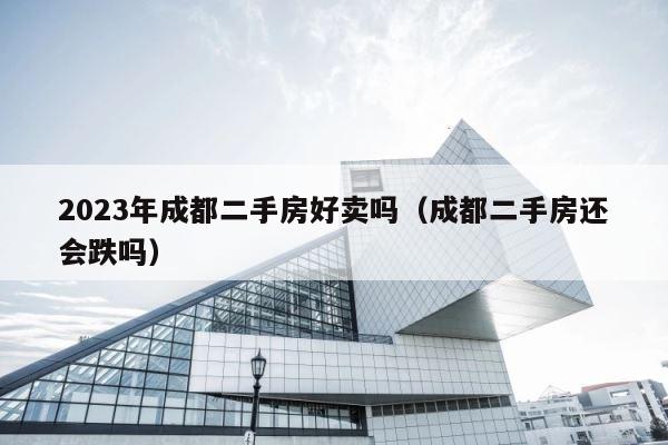 2023年成都二手房好卖吗（成都二手房还会跌吗） 第1张