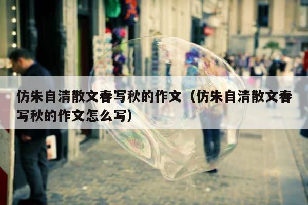 仿朱自清散文春写秋的作文（仿朱自清散文春写秋的作文怎么写） 第1张