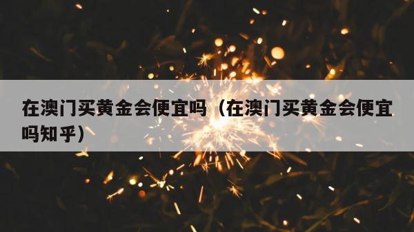 在澳门买黄金会便宜吗（在澳门买黄金会便宜吗知乎） 第1张