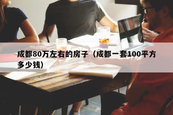 成都80万左右的房子（成都一套100平方多少钱） 第1张