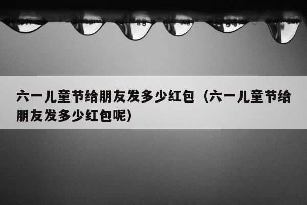 六一儿童节给朋友发多少红包（六一儿童节给朋友发多少红包呢） 第1张