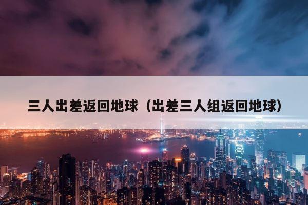 三人出差返回地球（出差三人组返回地球） 第1张