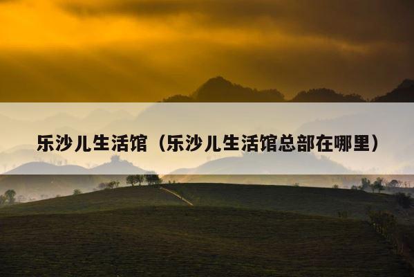 乐沙儿生活馆（乐沙儿生活馆总部在哪里） 第1张