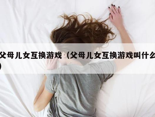 父母儿女互换游戏（父母儿女互换游戏叫什么） 第1张
