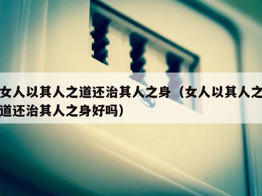 女人以其人之道还治其人之身（女人以其人之道还治其人之身好吗） 第1张