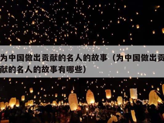 为中国做出贡献的名人的故事（为中国做出贡献的名人的故事有哪些） 第1张