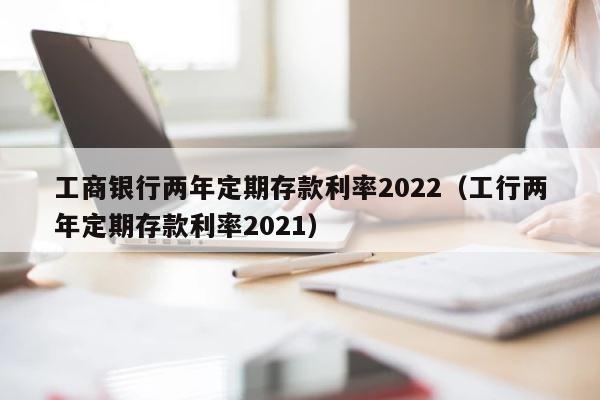 工商银行两年定期存款利率2022（工行两年定期存款利率2021） 第1张