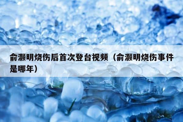 俞灏明烧伤后首次登台视频（俞灏明烧伤事件是哪年） 第1张