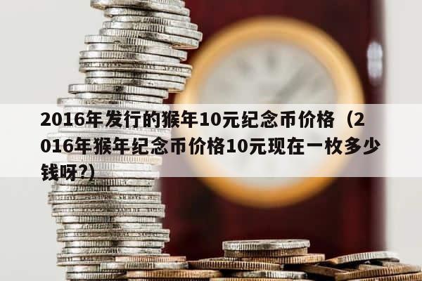 2016年发行的猴年10元纪念币价格（2016年猴年纪念币价格10元现在一枚多少钱呀?） 第1张