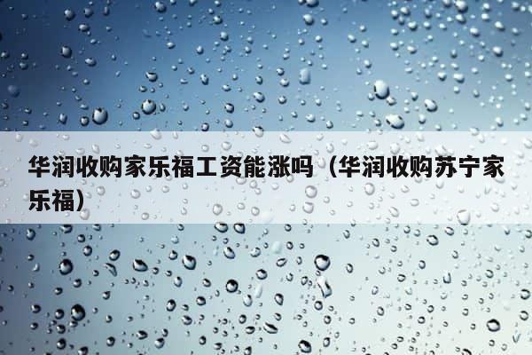 华润收购家乐福工资能涨吗（华润收购苏宁家乐福） 第1张