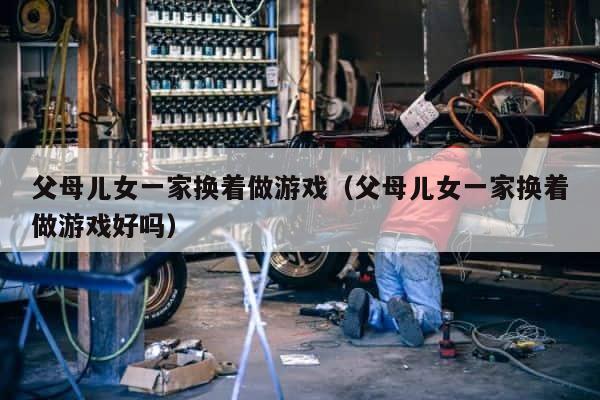 父母儿女一家换着做游戏（父母儿女一家换着做游戏好吗） 第1张