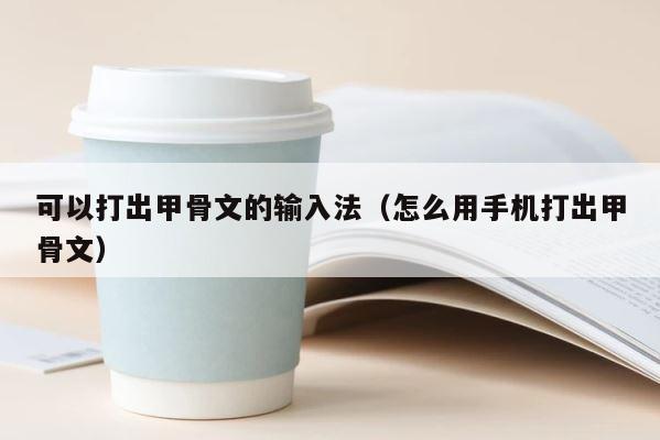 可以打出甲骨文的输入法（怎么用手机打出甲骨文） 第1张