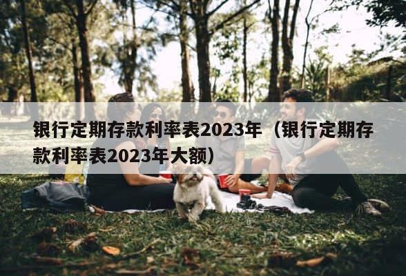 银行定期存款利率表2023年（银行定期存款利率表2023年大额） 第1张