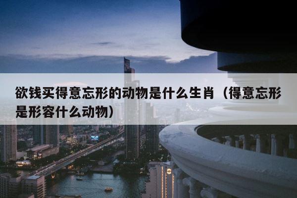 欲钱买得意忘形的动物是什么生肖（得意忘形是形容什么动物） 第1张