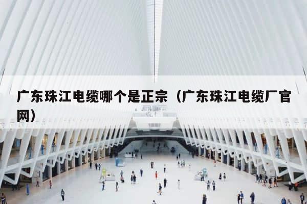 广东珠江电缆哪个是正宗（广东珠江电缆厂官网） 第1张