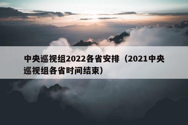 中央巡视组2022各省安排（2021中央巡视组各省时间结束） 第1张
