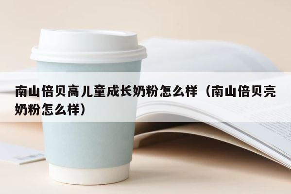 南山倍贝高儿童成长奶粉怎么样（南山倍贝亮奶粉怎么样） 第1张