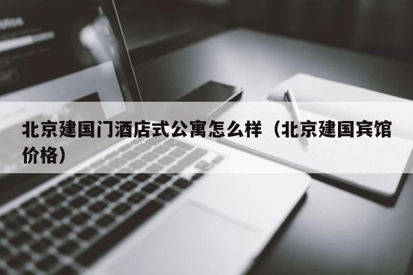 北京建国门酒店式公寓怎么样（北京建国宾馆价格） 第1张